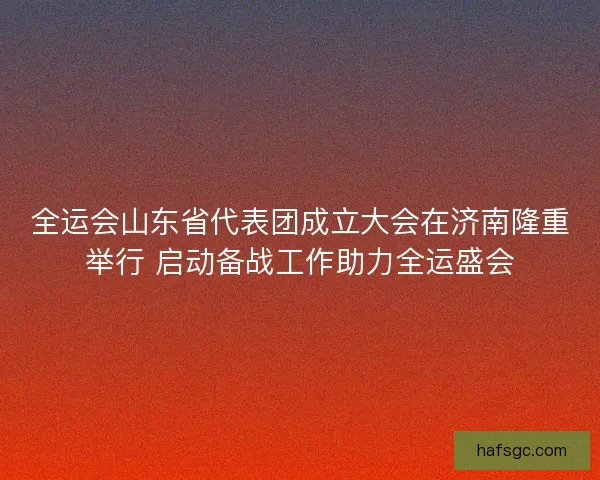 全运会山东省代表团成立大会在济南隆重举行 启动备战工作助力全运盛会