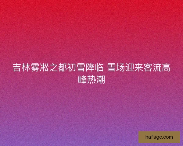 吉林雾凇之都初雪降临 雪场迎来客流高峰热潮 吉林雾凇之都初雪降临 雪场迎来客流高峰热潮