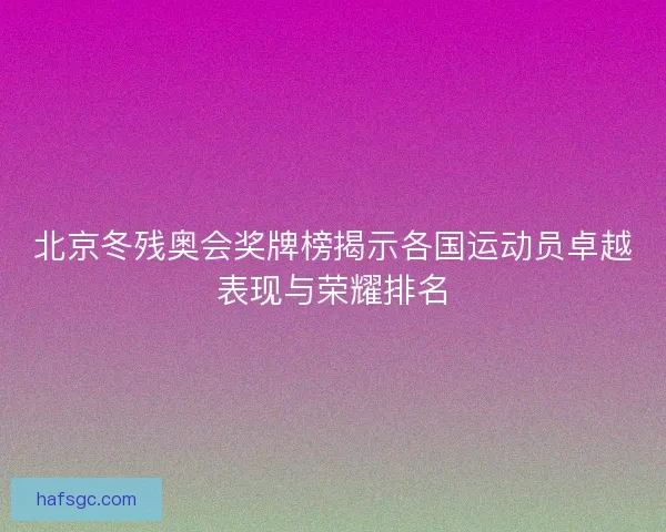 北京冬残奥会奖牌榜揭示各国运动员卓越表现与荣耀排名