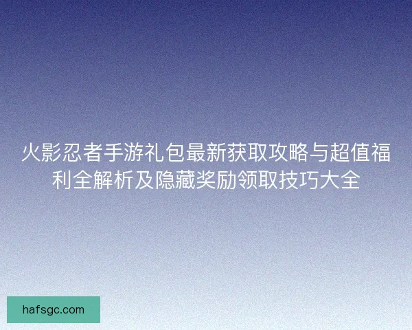 火影忍者手游礼包最新获取攻略与超值福利全解析及隐藏奖励领取技巧大全