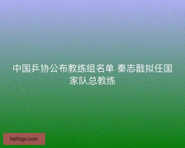 中国乒协公布教练组名单 秦志戬拟任国家队总教练 中国乒协公布教练组名单 秦志戬拟任国家队总教练