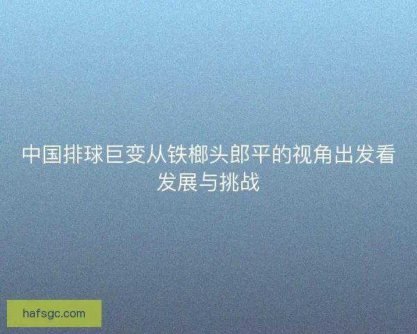 中国排球巨变从铁榔头郎平的视角出发看发展与挑战