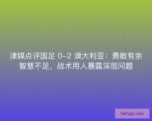 津媒点评国足 0-2 澳大利亚：勇敢有余智慧不足，战术用人暴露深层问题