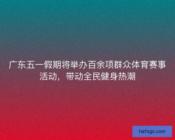 广东五一假期将举办百余项群众体育赛事活动，带动全民健身热潮