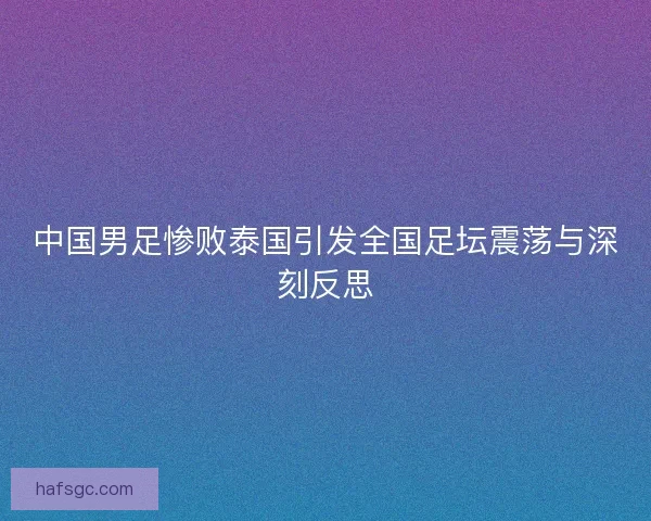 中国男足惨败泰国引发全国足坛震荡与深刻反思 中国男足惨败泰国引发全国足坛震荡与深刻反思