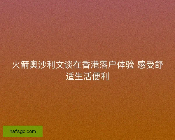 火箭奥沙利文谈在香港落户体验 感受舒适生活便利 火箭奥沙利文谈在香港落户体验 感受舒适生活便利
