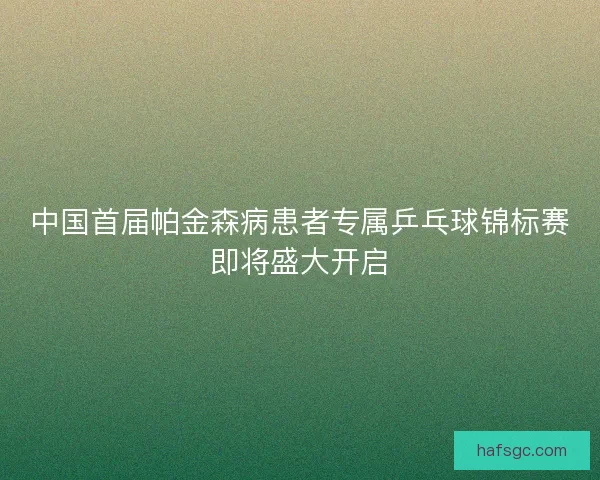 中国首届帕金森病患者专属乒乓球锦标赛即将盛大开启 中国首届帕金森病患者专属乒乓球锦标赛即将盛大开启